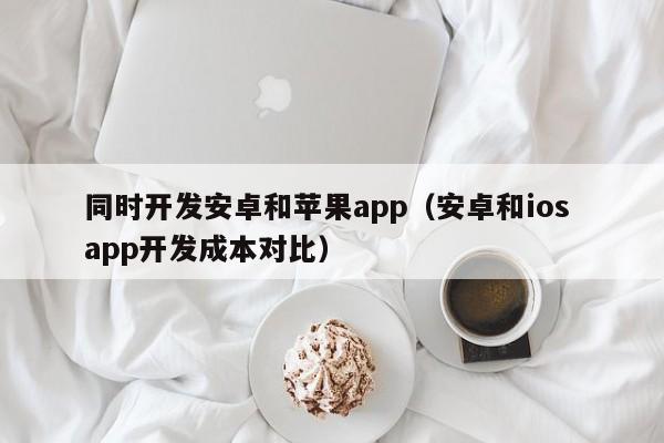 同时开发安卓和苹果app(安卓和ios app开发成本对比)