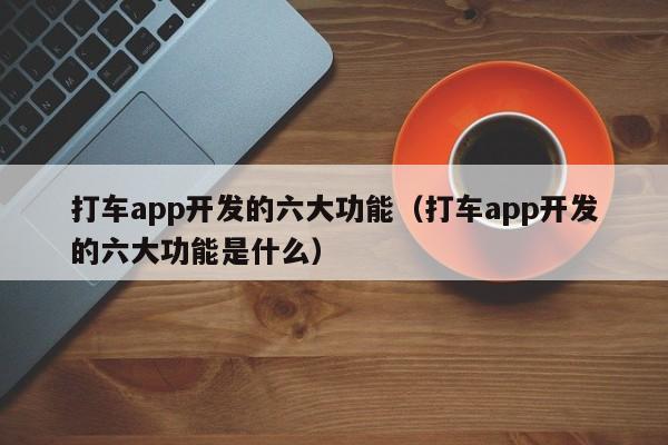 打车app开发的六大功能(打车app开发的六大功能是什么)