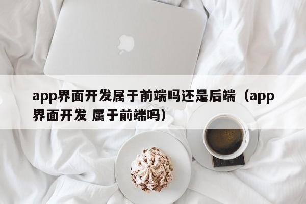 app界面开发属于前端吗还是后端(app界面开发 属于前端吗)