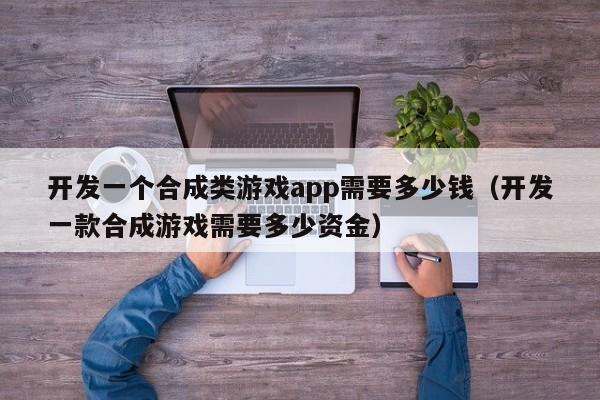 开发一个合成类游戏app需要多少钱(开发一款合成游戏需要多少资金)