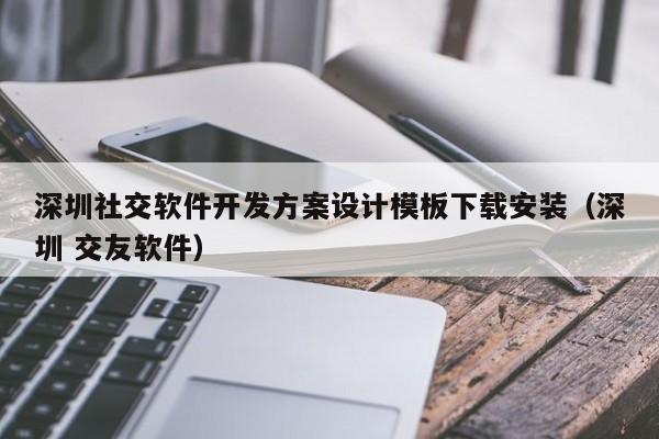 深圳社交软件开发方案设计模板下载安装(深圳 交友软件)